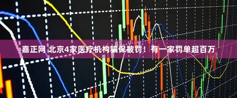 嘉正网 北京4家医疗机构骗保被罚！有一家罚单超百万