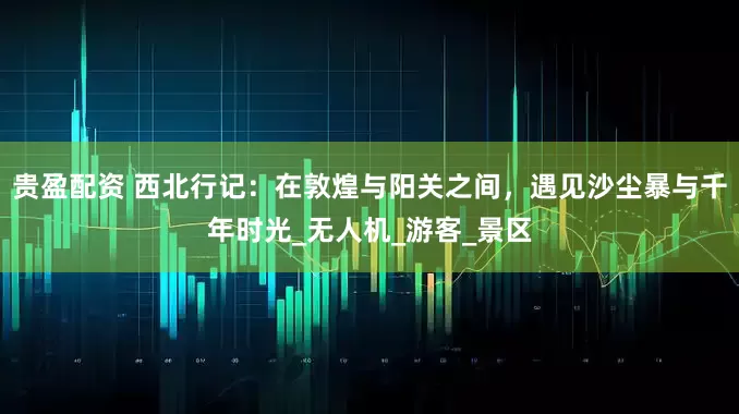 贵盈配资 西北行记：在敦煌与阳关之间，遇见沙尘暴与千年时光_无人机_游客_景区