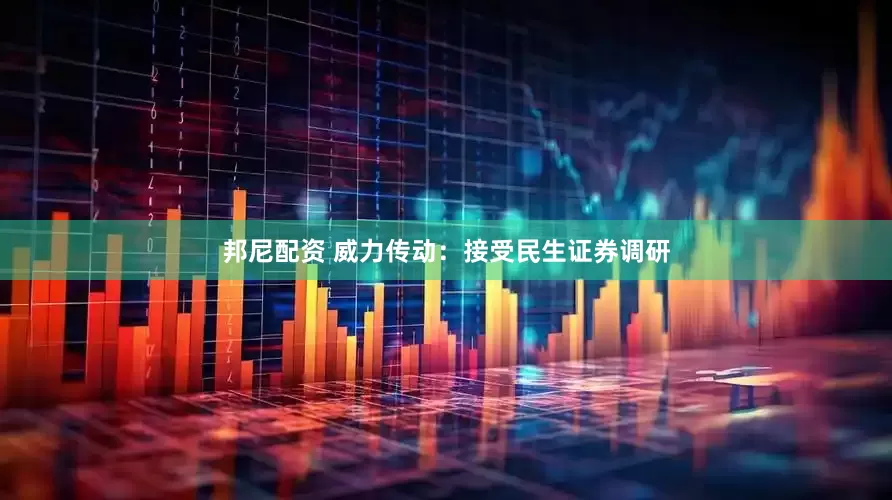 邦尼配资 威力传动：接受民生证券调研