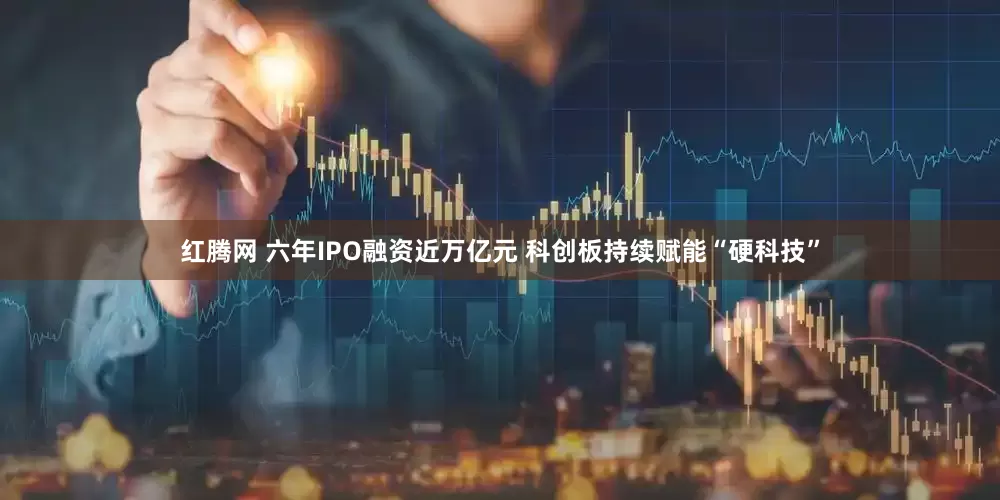 红腾网 六年IPO融资近万亿元 科创板持续赋能“硬科技”