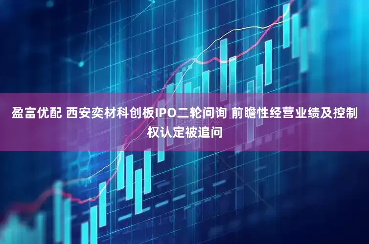 盈富优配 西安奕材科创板IPO二轮问询 前瞻性经营业绩及控制权认定被追问
