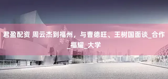 君盈配资 周云杰到福州，与曹德旺、王树国面谈_合作_福耀_大学