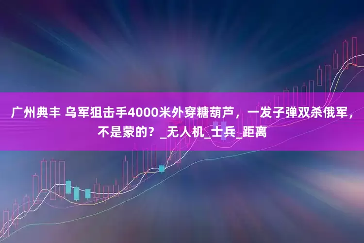 广州典丰 乌军狙击手4000米外穿糖葫芦，一发子弹双杀俄军，不是蒙的？_无人机_士兵_距离