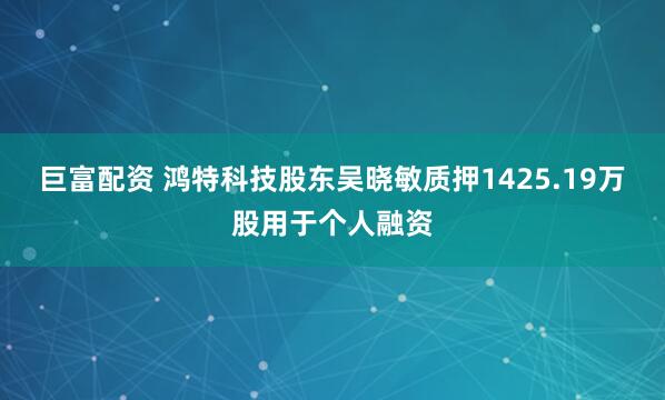 巨富配资 鸿特科技股东吴晓敏质押1425.19万股用于个人融资