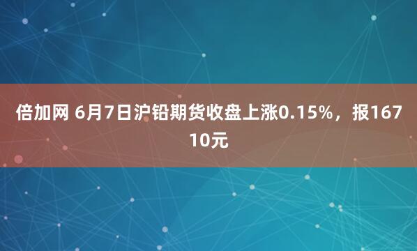 倍加网 6月7日沪铅期货收盘上涨0.15%，报16710元