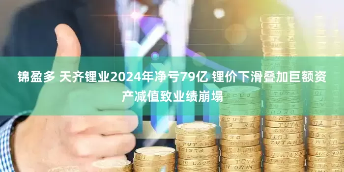 锦盈多 天齐锂业2024年净亏79亿 锂价下滑叠加巨额资产减值致业绩崩塌