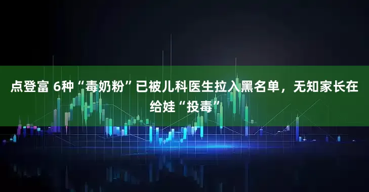 点登富 6种“毒奶粉”已被儿科医生拉入黑名单，无知家长在给娃“投毒”