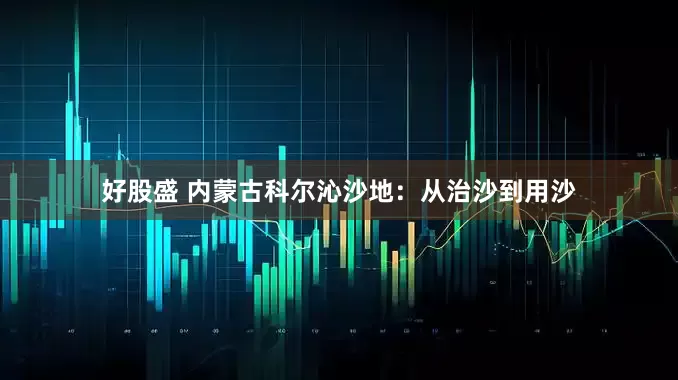 好股盛 内蒙古科尔沁沙地：从治沙到用沙